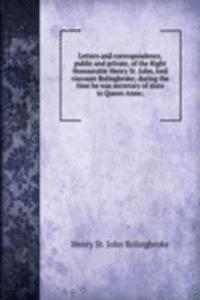 Letters and correspondence, public and private, of the Right Honourable Henry St. John, lord viscount Bolingbroke; during the time he was secretary of state to Queen Anne;