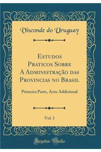 Estudos Praticos Sobre a Administraï¿½ï¿½o Das Provincias No Brasil, Vol. 1: Primeira Parte, Acto Addicional (Classic Reprint)