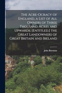 Acre-Ocracy of England, a List of All Owners of Three Thousand Acres and Upwards. [Entitled.] the Great Landowners of Great Britain and Ireland