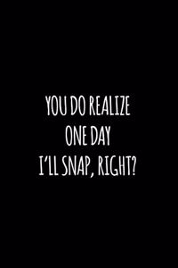 You do realize one day I'll snap right