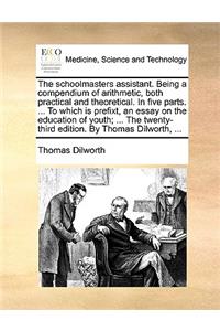 The Schoolmasters Assistant. Being a Compendium of Arithmetic, Both Practical and Theoretical. in Five Parts. ... to Which Is Prefixt, an Essay on the Education of Youth; ... the Twenty-Third Edition. by Thomas Dilworth, ...
