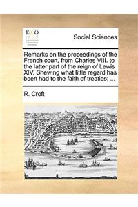 Remarks on the Proceedings of the French Court, from Charles VIII. to the Latter Part of the Reign of Lewis XIV. Shewing What Little Regard Has Been Had to the Faith of Treaties; ...