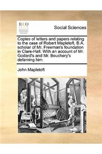 Copies of letters and papers relating to the case of Robert Mapletoft, B.A. scholar of Mr. Freeman's foundation in Clare-Hall. With an account of Mr. Godard's and Mr. Bouchery's defaming him.