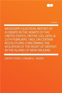Mississippi Question. Report of a Debate in the Senate of the United States, on the 23d, 24th, & 25th February, 1803, on Certain Resolutions Concernin
