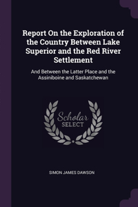Report On the Exploration of the Country Between Lake Superior and the Red River Settlement