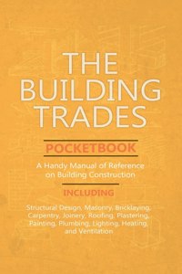 Building Trades Pocketbook - A Handy Manual of Reference on Building Construction - Including Structural Design, Masonry, Bricklaying, Carpentry, Join