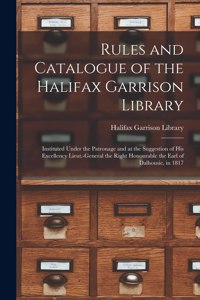 Rules and Catalogue of the Halifax Garrison Library [microform]: Instituted Under the Patronage and at the Suggestion of His Excellency Lieut.-General the Right Honourable the Earl of Dalhousie, in 1817