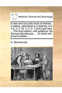 A New and Accurate Book of Interest in Tables, Calculated to a Farthing; At 2 1/2, 3, 3 1/2, 4, 5, 6, 7 and 8 Per Cent. ... the Third Edition, with Additions. by Samuel Stonehouse, ... to Which Are Annex'd Tables ...