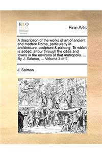 A Description of the Works of Art of Ancient and Modern Rome, Particularly in Architecture, Sculpture & Painting. to Which Is Added, a Tour Through the Cities and Towns in the Environs of That Metropolis. ... by J. Salmon, ... Volume 2 of 2