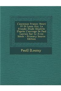 L'Ancienne France: Henri IV Et Louis XIII, La Fronde; Etude Illustree D'Apres L'Ouvrage de Paul LaCroix Sur Le Xviie Siecle