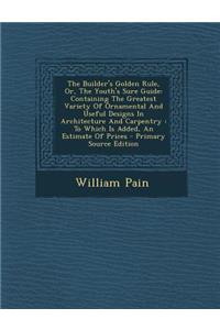 The Builder's Golden Rule, Or, the Youth's Sure Guide: Containing the Greatest Variety of Ornamental and Useful Designs in Architecture and Carpentry: