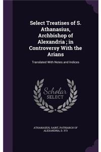 Select Treatises of S. Athanasius, Archbishop of Alexandria; in Controversy With the Arians