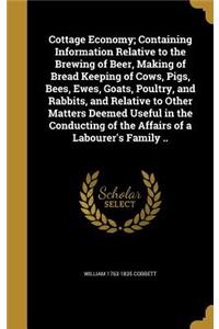 Cottage Economy; Containing Information Relative to the Brewing of Beer, Making of Bread Keeping of Cows, Pigs, Bees, Ewes, Goats, Poultry, and Rabbits, and Relative to Other Matters Deemed Useful in the Conducting of the Affairs of a Labourer's Fa