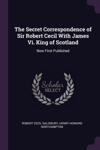 The Secret Correspondence of Sir Robert Cecil With James Vi. King of Scotland