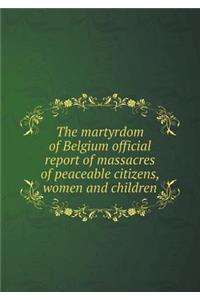 The Martyrdom of Belgium Official Report of Massacres of Peaceable Citizens, Women and Children