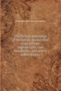ballads and songs of Yorkshire, transcribed from private manuscripts, rare broadsides, and scarce publications;