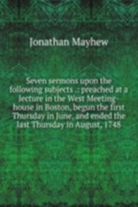 Seven sermons upon the following subjects .: preached at a lecture in the West Meeting-house in Boston, begun the first Thursday in June, and ended the last Thursday in August, 1748