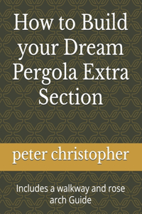 How to Build your Dream Pergola Extra Section: Includes a walkway and rose arch Guide