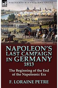 Napoleon's Last Campaign in Germany, 1813-The Beginning of the End of the Napoleonic Era