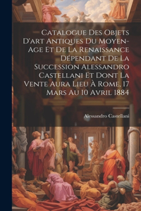 Catalogue Des Objets D'art Antiques Du Moyen-Age Et De La Renaissance Dépendant De La Succession Alessandro Castellani Et Dont La Vente Aura Lieu À Rome, 17 Mars Au 10 Avril 1884