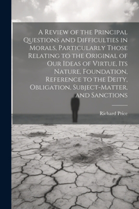 A Review of the Principal Questions and Difficulties in Morals, Particularly Those Relating to the Original of our Ideas of Virtue, its Nature, Foundation, Reference to the Deity, Obligation, Subject-matter, and Sanctions