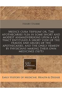 Medice Cura Teipsum! Or, the Apothecaries Plea in Some Short and Modest Animadversions Upon a Late Tract Entituled a Short View of the Frauds and Abuses of the Apothecaries, and the Onely Remedy by Physicians Making Their Own Medicines (1671)