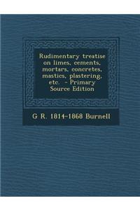 Rudimentary Treatise on Limes, Cements, Mortars, Concretes, Mastics, Plastering, Etc. - Primary Source Edition