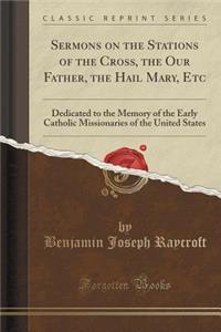 Sermons on the Stations of the Cross, the Our Father, the Hail Mary, Etc: Dedicated to the Memory of the Early Catholic Missionaries of the United States (Classic Reprint)