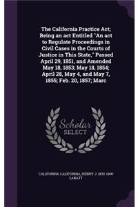 The California Practice ACT; Being an ACT Entitled an ACT to Regulate Proceedings in Civil Cases in the Courts of Justice in This State, Passed April 29, 1851, and Amended May 18, 1853; May 18, 1854; April 28, May 4, and May 7, 1855; Feb. 20, 1857;