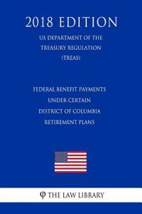 Federal Benefit Payments Under Certain District of Columbia Retirement Plans (Us Department of the Treasury Regulation) (Treas) (2018 Edition)