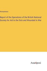 Report of the Operations of the British National Society for Aid to the Sick and Wounded In War