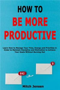 How to Be More Productive: Learn How to Manage Your Time, Energy and Priorities in Order to Maintain Discipline and Motivation to Achieve Your Goals Without Burning Out