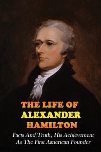 The Life Of Alexander Hamilton: Facts And Truth, His Achievement As The First American Founder: Historical Fiction