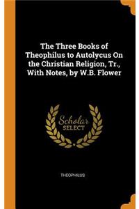 The Three Books of Theophilus to Autolycus on the Christian Religion, Tr., with Notes, by W.B. Flower