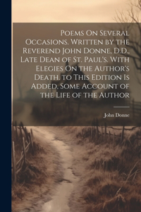 Poems On Several Occasions. Written by the Reverend John Donne, D.D., Late Dean of St. Paul's. With Elegies On the Author's Death. to This Edition Is Added, Some Account of the Life of the Author