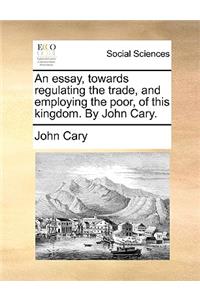 An Essay, Towards Regulating the Trade, and Employing the Poor, of This Kingdom. by John Cary.
