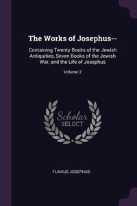 The Works of Josephus--: Containing Twenty Books of the Jewish Antiquities, Seven Books of the Jewish War, and the Life of Josephus; Volume 2