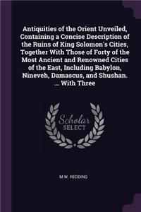 Antiquities of the Orient Unveiled, Containing a Concise Description of the Ruins of King Solomon's Cities, Together with Those of Forty of the Most Ancient and Renowned Cities of the East, Including Babylon, Nineveh, Damascus, and Shushan. ... wit