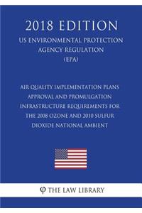 Air Quality Implementation Plans - Approval and Promulgation - Infrastructure Requirements for the 2008 Ozone and 2010 Sulfur Dioxide National Ambient (US Environmental Protection Agency Regulation) (EPA) (2018 Edition)