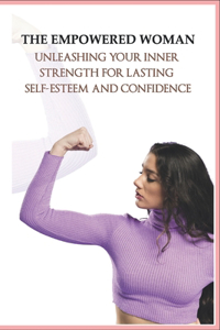 The Empowered Woman_ Unleashing Your Inner Strength for Lasting Self-Esteem and Confidence
