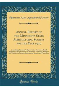 Annual Report of the Minnesota State Agricultural Society for the Year 1910: Containing: Secretary's Report to the Governor; Board Meetings; Detailed Financial Statement, Including Auditor's and Treasurer's Reports; Statement of Awards and Purses P: Containing: Secretary's Report to the Governor; Board Meetings; Detailed Financial Statement, Including Auditor's and Treasurer's Reports; Statement