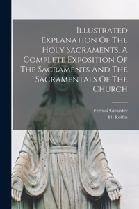 Illustrated Explanation Of The Holy Sacraments. A Complete Exposition Of The Sacraments And The Sacramentals Of The Church