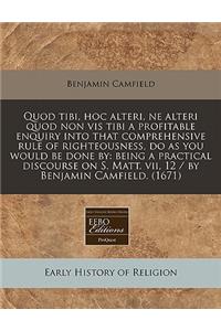 Quod Tibi, Hoc Alteri, Ne Alteri Quod Non VIS Tibi a Profitable Enquiry Into That Comprehensive Rule of Righteousness, Do as You Would Be Done by: Being a Practical Discourse on S. Matt. VII, 12 / By Benjamin Camfield. (1671)
