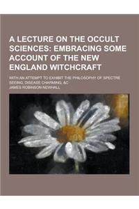 A Lecture on the Occult Sciences; With an Attempt to Exhibit the Philosophy of Spectre Seeing, Disease Charming, &C