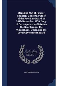 Boarding-Out of Pauper Children, Under the Order of the Poor Law Board, of 25Th November, 1870. Copy of Correspondence Between the Guardians of the Whitechapel Union and the Local Government Board