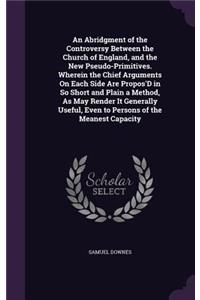 Abridgment of the Controversy Between the Church of England, and the New Pseudo-Primitives. Wherein the Chief Arguments On Each Side Are Propos'D in So Short and Plain a Method, As May Render It Generally Useful, Even to Persons of the Meanest Capa