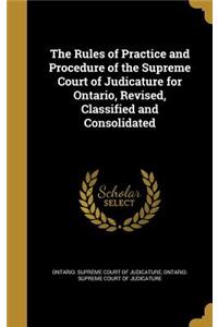 The Rules of Practice and Procedure of the Supreme Court of Judicature for Ontario, Revised, Classified and Consolidated