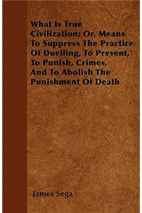 What Is True Civilization; Or, Means To Suppress The Practice Of Duelling, To Prevent, To Punish, Crimes, And To Abolish The Punishment Of Death