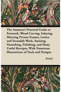 The Amateur's Practical Guide to Fretwork, Wood Carving, Inlaying, Mitreing Picture Frames, Lattice and Verandah Work, Staining, Varnishing, Polishing, and Many Useful Receipts, with Numerous Illustrations of Tools and Designs