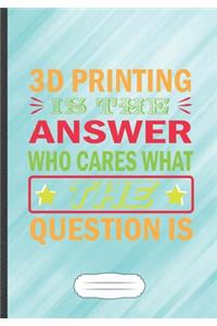 3D Printing Is the Answer Who Cares What the Question Is